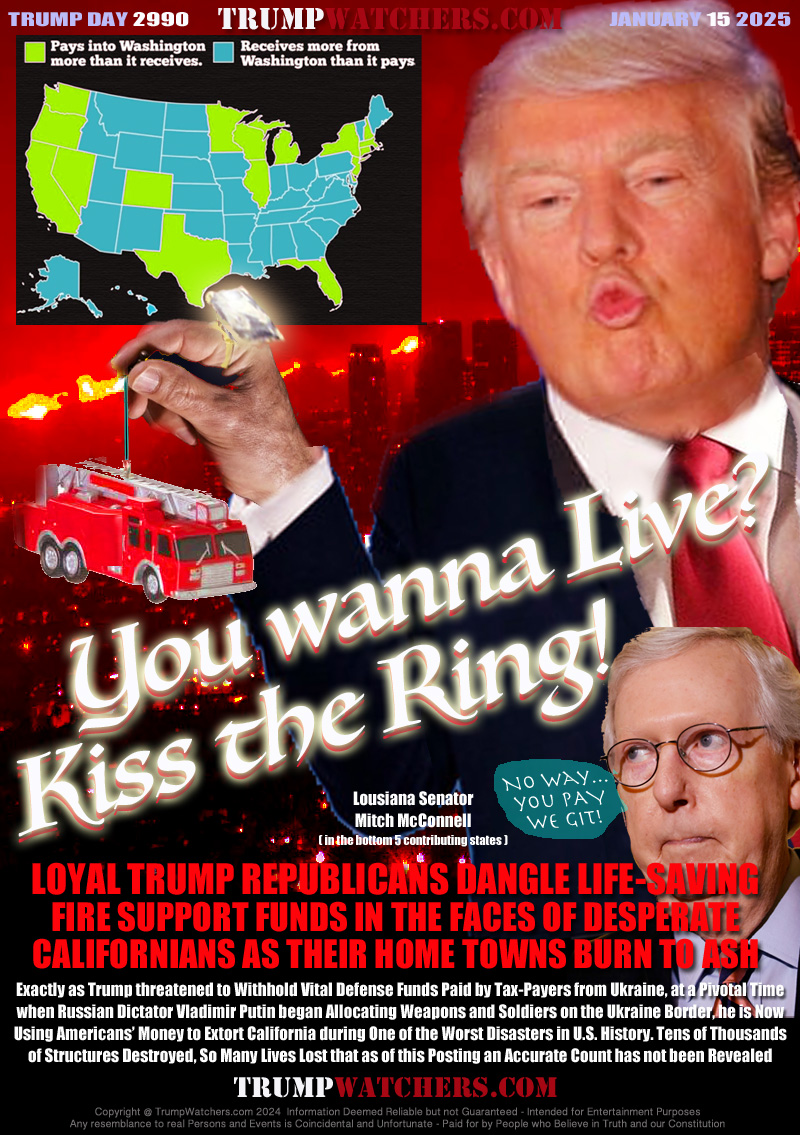 LOYAL TRUMP REPUBLICANS DANGLE LIFE-SAVING
FIRE SUPPORT FUNDS IN THE FACES OF DESPERATE
CALIFORNIANS AS THEIR HOME TOWNS BURN TO ASH

Exactly as Trump threatened to Withhold Vital Defense Funds Paid by Tax-Payers from Ukraine, at a Pivotal Time
when Russian Dictator Vladimir Putin began Allocating Weapons and Soldiers on the Ukraine Border, he is Now
Using Americans’ Money to Extort California during One of the Worst Disasters in U.S. History. Tens of Thousands
of Structures Destroyed, So Many Lives Lost that as of this Posting an Accurate Count has not been Revealed

Lousiana Senator
Mitch McConnell
Net Worth Est $27 Million
( in the bottom contributing states )